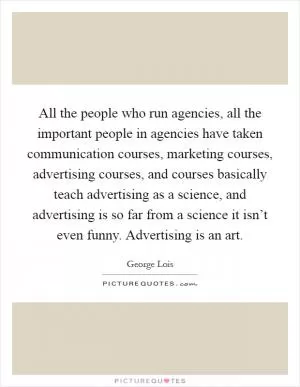 All the people who run agencies, all the important people in agencies have taken communication courses, marketing courses, advertising courses, and courses basically teach advertising as a science, and advertising is so far from a science it isn’t even funny. Advertising is an art Picture Quote #1