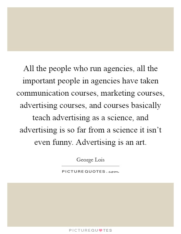 All the people who run agencies, all the important people in agencies have taken communication courses, marketing courses, advertising courses, and courses basically teach advertising as a science, and advertising is so far from a science it isn't even funny. Advertising is an art. Picture Quote #1