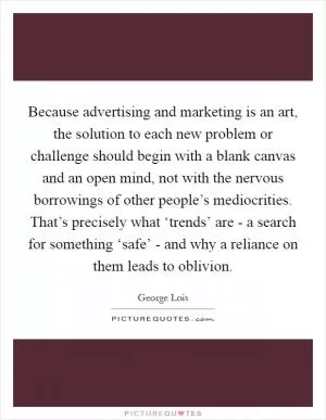 Because advertising and marketing is an art, the solution to each new problem or challenge should begin with a blank canvas and an open mind, not with the nervous borrowings of other people’s mediocrities. That’s precisely what ‘trends’ are - a search for something ‘safe’ - and why a reliance on them leads to oblivion Picture Quote #1