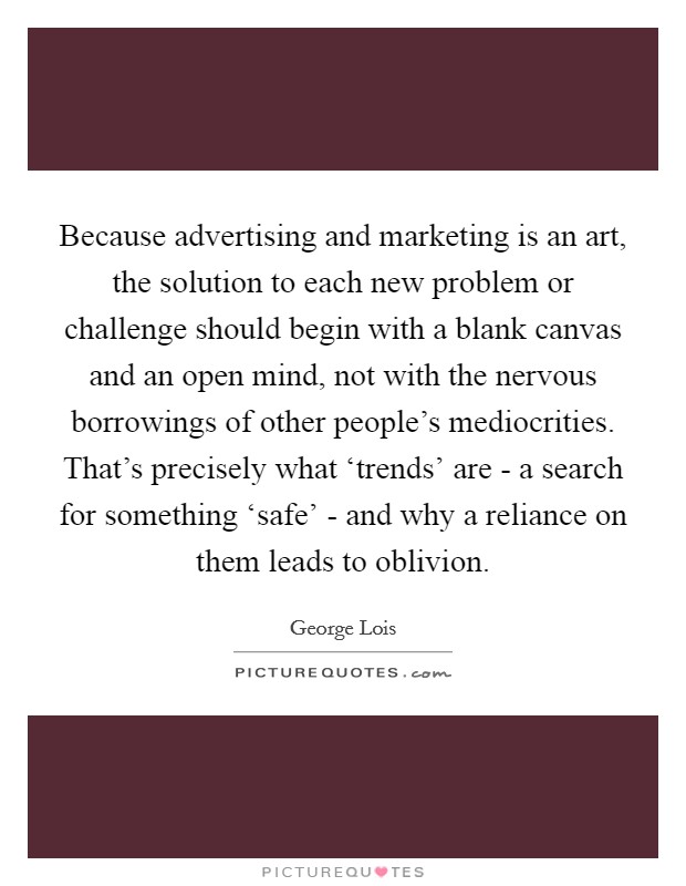 Because advertising and marketing is an art, the solution to each new problem or challenge should begin with a blank canvas and an open mind, not with the nervous borrowings of other people's mediocrities. That's precisely what ‘trends' are - a search for something ‘safe' - and why a reliance on them leads to oblivion. Picture Quote #1