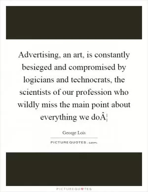 Advertising, an art, is constantly besieged and compromised by logicians and technocrats, the scientists of our profession who wildly miss the main point about everything we doÂ¦ Picture Quote #1