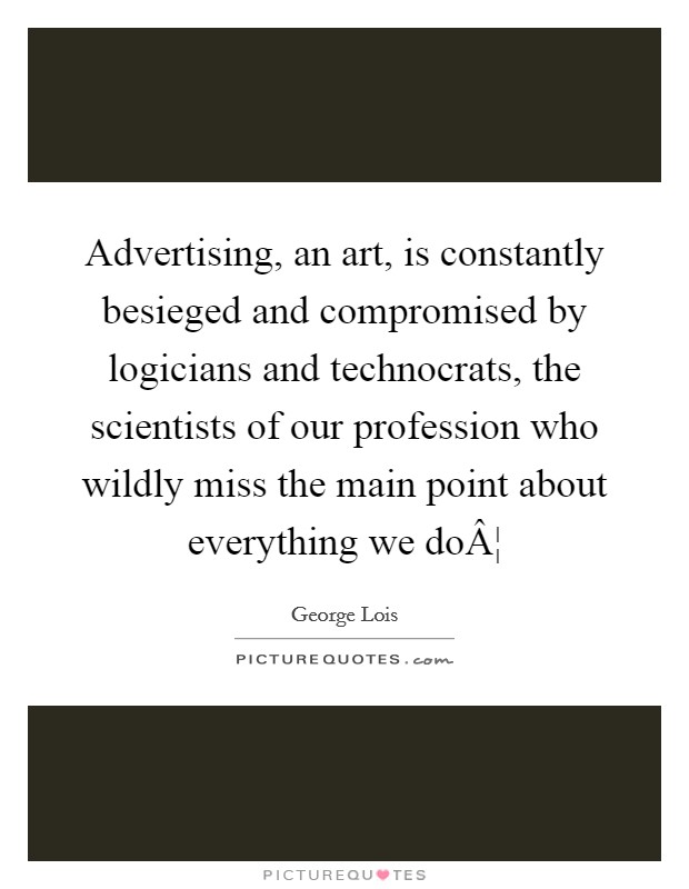 Advertising, an art, is constantly besieged and compromised by logicians and technocrats, the scientists of our profession who wildly miss the main point about everything we doÂ¦ Picture Quote #1