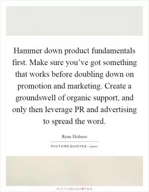 Hammer down product fundamentals first. Make sure you’ve got something that works before doubling down on promotion and marketing. Create a groundswell of organic support, and only then leverage PR and advertising to spread the word Picture Quote #1