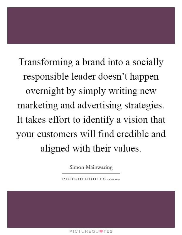 Transforming a brand into a socially responsible leader doesn't happen overnight by simply writing new marketing and advertising strategies. It takes effort to identify a vision that your customers will find credible and aligned with their values. Picture Quote #1