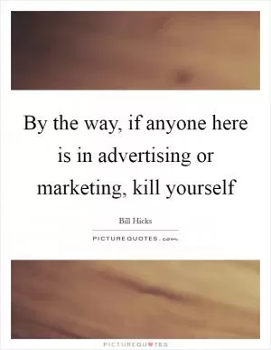By the way, if anyone here is in advertising or marketing, kill yourself Picture Quote #1