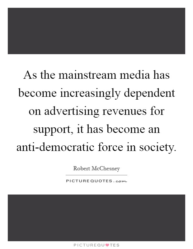 As the mainstream media has become increasingly dependent on advertising revenues for support, it has become an anti-democratic force in society. Picture Quote #1