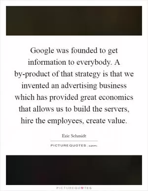 Google was founded to get information to everybody. A by-product of that strategy is that we invented an advertising business which has provided great economics that allows us to build the servers, hire the employees, create value Picture Quote #1