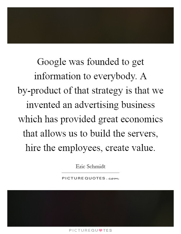 Google was founded to get information to everybody. A by-product of that strategy is that we invented an advertising business which has provided great economics that allows us to build the servers, hire the employees, create value. Picture Quote #1