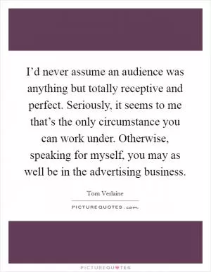 I’d never assume an audience was anything but totally receptive and perfect. Seriously, it seems to me that’s the only circumstance you can work under. Otherwise, speaking for myself, you may as well be in the advertising business Picture Quote #1