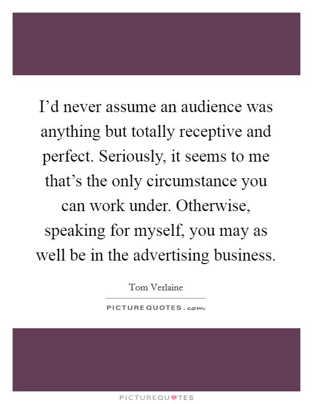 I'd never assume an audience was anything but totally receptive and perfect. Seriously, it seems to me that's the only circumstance you can work under. Otherwise, speaking for myself, you may as well be in the advertising business. Picture Quote #1