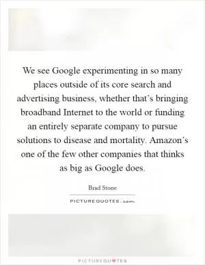We see Google experimenting in so many places outside of its core search and advertising business, whether that’s bringing broadband Internet to the world or funding an entirely separate company to pursue solutions to disease and mortality. Amazon’s one of the few other companies that thinks as big as Google does Picture Quote #1