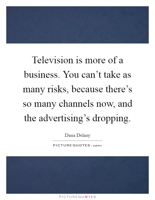 Television is more of a business. You can't take as many risks, because there's so many channels now, and the advertising's dropping. Picture Quote #1