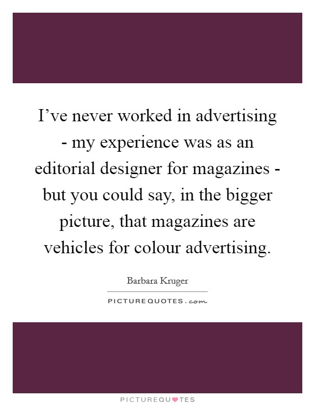 I've never worked in advertising - my experience was as an editorial designer for magazines - but you could say, in the bigger picture, that magazines are vehicles for colour advertising. Picture Quote #1