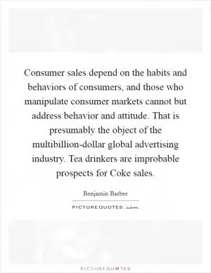 Consumer sales depend on the habits and behaviors of consumers, and those who manipulate consumer markets cannot but address behavior and attitude. That is presumably the object of the multibillion-dollar global advertising industry. Tea drinkers are improbable prospects for Coke sales Picture Quote #1