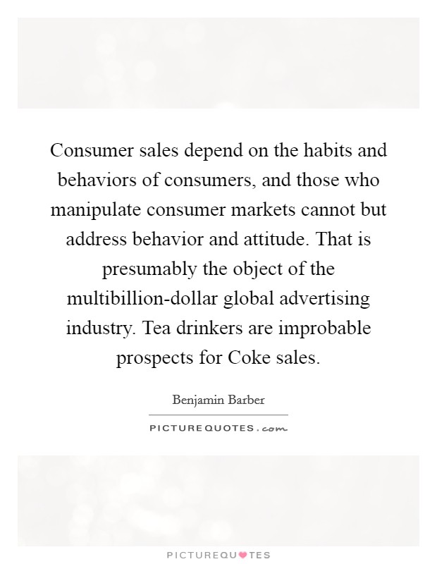 Consumer sales depend on the habits and behaviors of consumers, and those who manipulate consumer markets cannot but address behavior and attitude. That is presumably the object of the multibillion-dollar global advertising industry. Tea drinkers are improbable prospects for Coke sales. Picture Quote #1