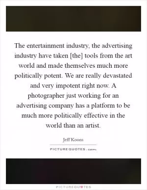 The entertainment industry, the advertising industry have taken [the] tools from the art world and made themselves much more politically potent. We are really devastated and very impotent right now. A photographer just working for an advertising company has a platform to be much more politically effective in the world than an artist Picture Quote #1