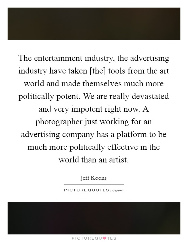 The entertainment industry, the advertising industry have taken [the] tools from the art world and made themselves much more politically potent. We are really devastated and very impotent right now. A photographer just working for an advertising company has a platform to be much more politically effective in the world than an artist. Picture Quote #1