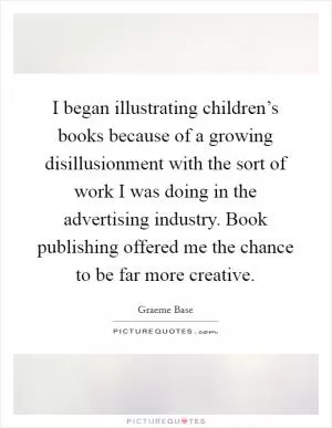 I began illustrating children’s books because of a growing disillusionment with the sort of work I was doing in the advertising industry. Book publishing offered me the chance to be far more creative Picture Quote #1