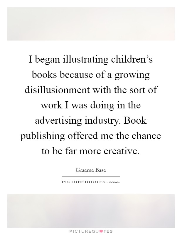 I began illustrating children's books because of a growing disillusionment with the sort of work I was doing in the advertising industry. Book publishing offered me the chance to be far more creative. Picture Quote #1