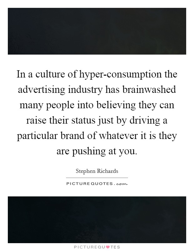 In a culture of hyper-consumption the advertising industry has brainwashed many people into believing they can raise their status just by driving a particular brand of whatever it is they are pushing at you. Picture Quote #1