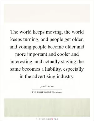 The world keeps moving, the world keeps turning, and people get older, and young people become older and more important and cooler and interesting, and actually staying the same becomes a liability, especially in the advertising industry Picture Quote #1