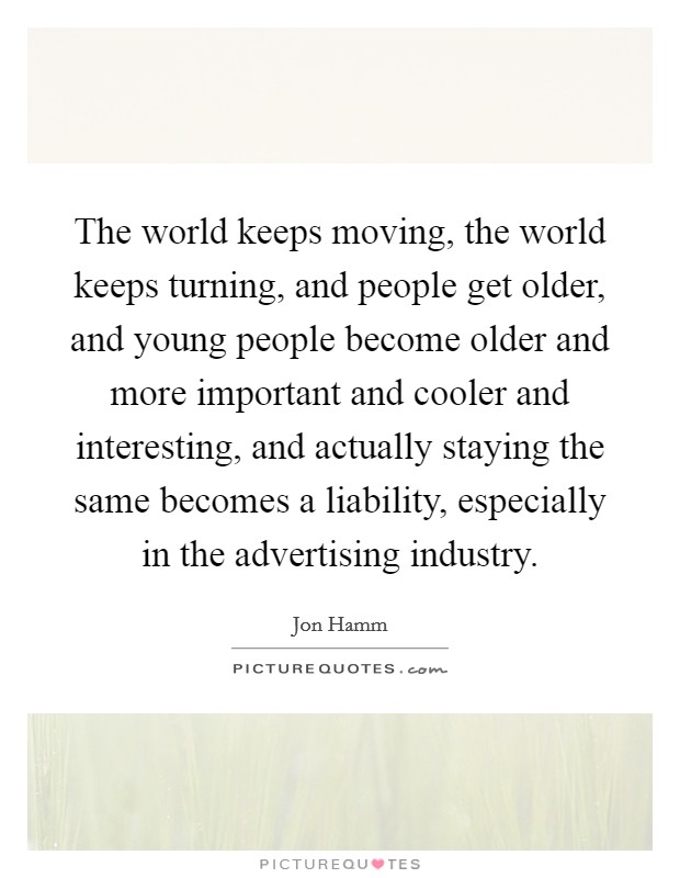 The world keeps moving, the world keeps turning, and people get older, and young people become older and more important and cooler and interesting, and actually staying the same becomes a liability, especially in the advertising industry. Picture Quote #1