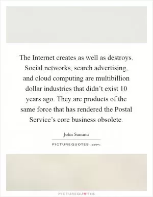 The Internet creates as well as destroys. Social networks, search advertising, and cloud computing are multibillion dollar industries that didn’t exist 10 years ago. They are products of the same force that has rendered the Postal Service’s core business obsolete Picture Quote #1