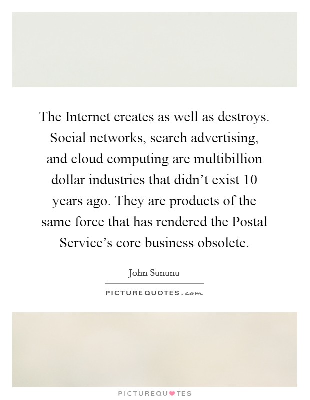 The Internet creates as well as destroys. Social networks, search advertising, and cloud computing are multibillion dollar industries that didn't exist 10 years ago. They are products of the same force that has rendered the Postal Service's core business obsolete. Picture Quote #1