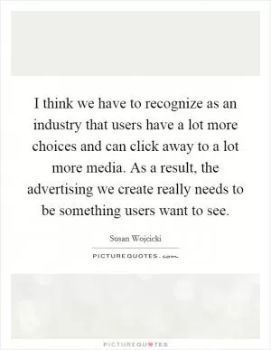 I think we have to recognize as an industry that users have a lot more choices and can click away to a lot more media. As a result, the advertising we create really needs to be something users want to see Picture Quote #1