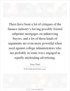 There have been a lot of critiques of the finance industry’s having possibly foisted subprime mortgages on unknowing buyers, and a lot of those kinds of arguments are even more powerful when used against college administrators who are probably in some ways engaged in equally misleading advertising Picture Quote #1