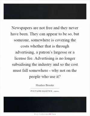 Newspapers are not free and they never have been. They can appear to be so, but someone, somewhere is covering the costs whether that is through advertising, a patron’s largesse or a license fee. Advertising is no longer subsidising the industry and so the cost must fall somewhere - why not on the people who use it? Picture Quote #1