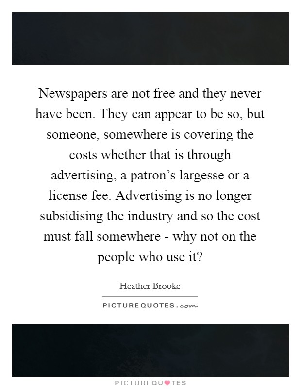 Newspapers are not free and they never have been. They can appear to be so, but someone, somewhere is covering the costs whether that is through advertising, a patron's largesse or a license fee. Advertising is no longer subsidising the industry and so the cost must fall somewhere - why not on the people who use it? Picture Quote #1