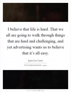 I believe that life is hard. That we all are going to walk through things that are hard and challenging, and yet advertising wants us to believe that it’s all easy Picture Quote #1