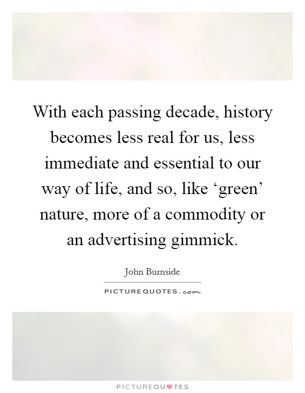 With each passing decade, history becomes less real for us, less immediate and essential to our way of life, and so, like ‘green' nature, more of a commodity or an advertising gimmick. Picture Quote #1