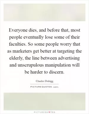 Everyone dies, and before that, most people eventually lose some of their faculties. So some people worry that as marketers get better at targeting the elderly, the line between advertising and unscrupulous manipulation will be harder to discern Picture Quote #1