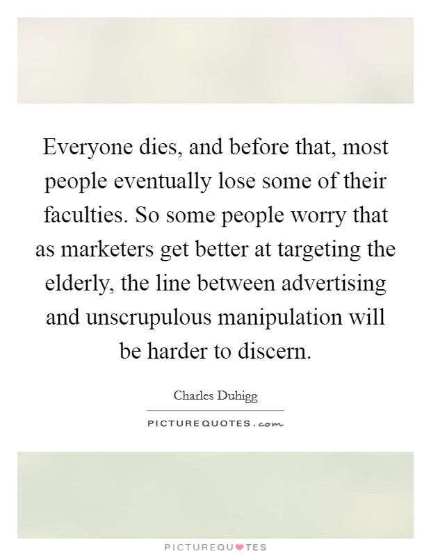 Everyone dies, and before that, most people eventually lose some of their faculties. So some people worry that as marketers get better at targeting the elderly, the line between advertising and unscrupulous manipulation will be harder to discern. Picture Quote #1