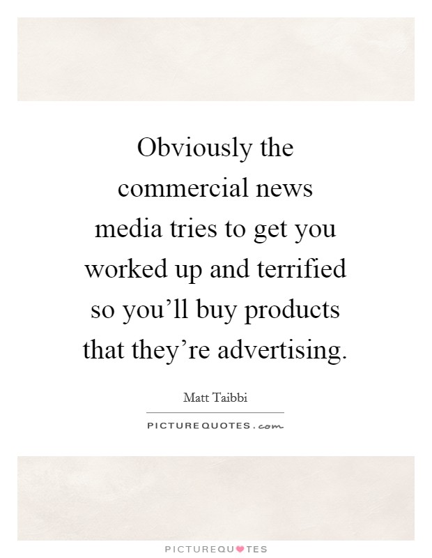 Obviously the commercial news media tries to get you worked up and terrified so you'll buy products that they're advertising. Picture Quote #1