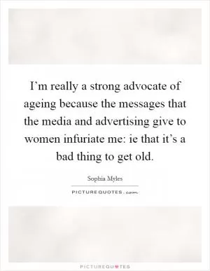I’m really a strong advocate of ageing because the messages that the media and advertising give to women infuriate me: ie that it’s a bad thing to get old Picture Quote #1