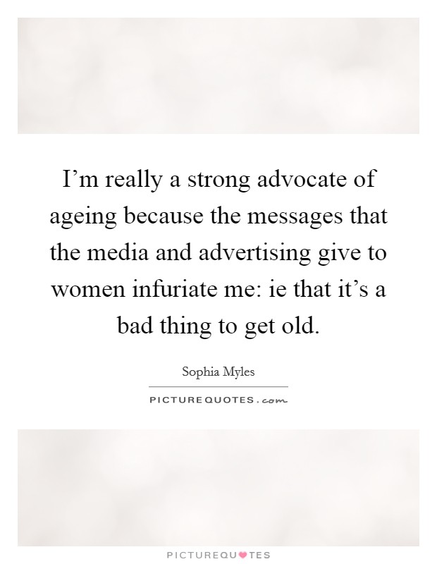 I'm really a strong advocate of ageing because the messages that the media and advertising give to women infuriate me: ie that it's a bad thing to get old. Picture Quote #1