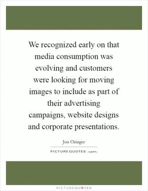 We recognized early on that media consumption was evolving and customers were looking for moving images to include as part of their advertising campaigns, website designs and corporate presentations Picture Quote #1