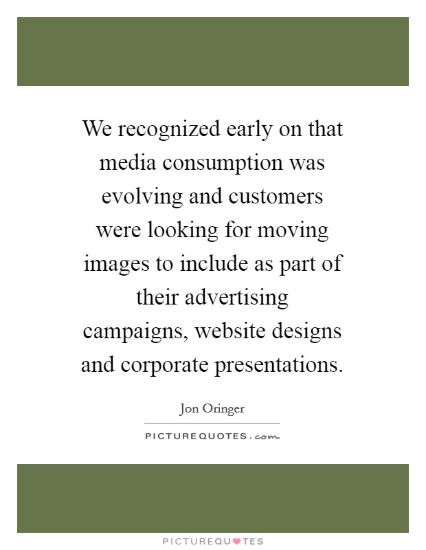 We recognized early on that media consumption was evolving and customers were looking for moving images to include as part of their advertising campaigns, website designs and corporate presentations. Picture Quote #1