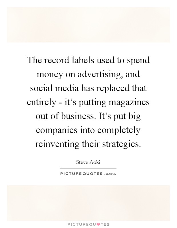The record labels used to spend money on advertising, and social media has replaced that entirely - it’s putting magazines out of business. It’s put big companies into completely reinventing their strategies Picture Quote #1
