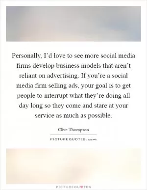Personally, I’d love to see more social media firms develop business models that aren’t reliant on advertising. If you’re a social media firm selling ads, your goal is to get people to interrupt what they’re doing all day long so they come and stare at your service as much as possible Picture Quote #1