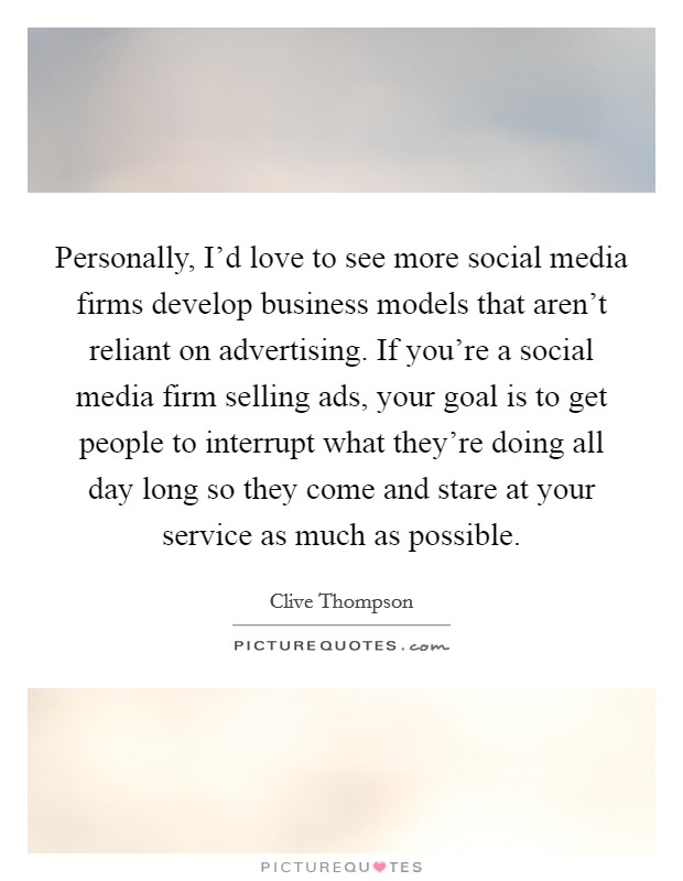 Personally, I'd love to see more social media firms develop business models that aren't reliant on advertising. If you're a social media firm selling ads, your goal is to get people to interrupt what they're doing all day long so they come and stare at your service as much as possible. Picture Quote #1