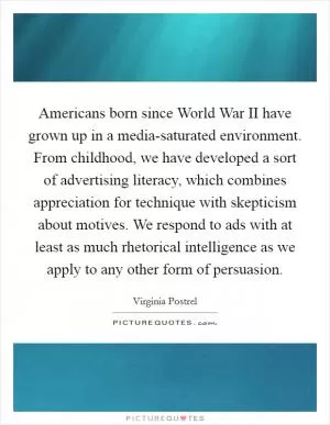 Americans born since World War II have grown up in a media-saturated environment. From childhood, we have developed a sort of advertising literacy, which combines appreciation for technique with skepticism about motives. We respond to ads with at least as much rhetorical intelligence as we apply to any other form of persuasion Picture Quote #1