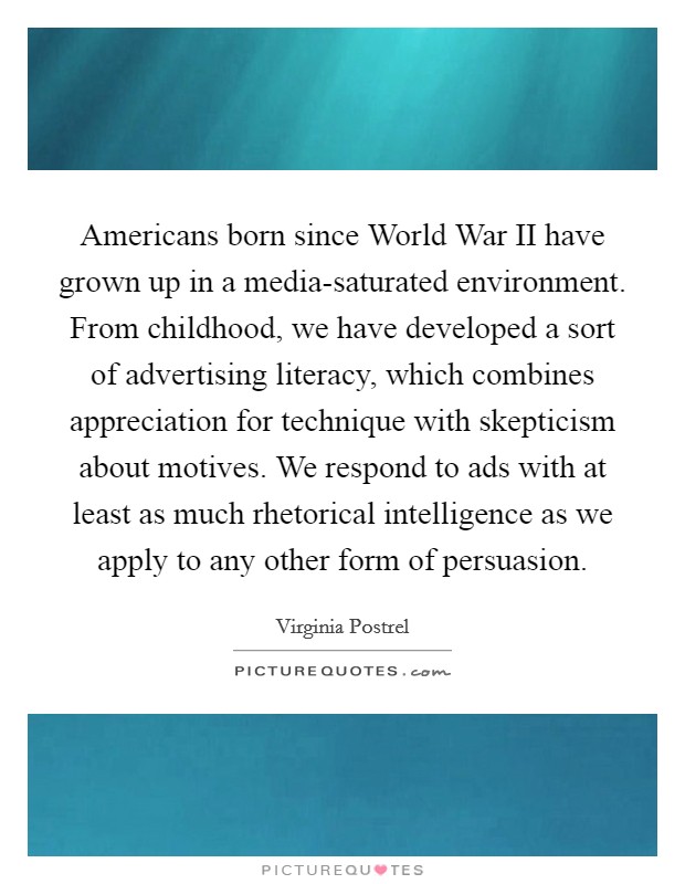 Americans born since World War II have grown up in a media-saturated environment. From childhood, we have developed a sort of advertising literacy, which combines appreciation for technique with skepticism about motives. We respond to ads with at least as much rhetorical intelligence as we apply to any other form of persuasion. Picture Quote #1