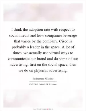 I think the adoption rate with respect to social media and how companies leverage that varies by the company. Cisco is probably a leader in the space. A lot of times, we actually use virtual ways to communicate our brand and do some of our advertising, first on the social space, then we do on physical advertising Picture Quote #1