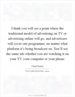 I think you will see a point where the traditional model of advertising on TV or advertising online will go, and advertisers will cover one programme, no matter what platform it’s being broadcast on. You’ll see the same ads whether you are watching it on your TV, your computer or your phone Picture Quote #1