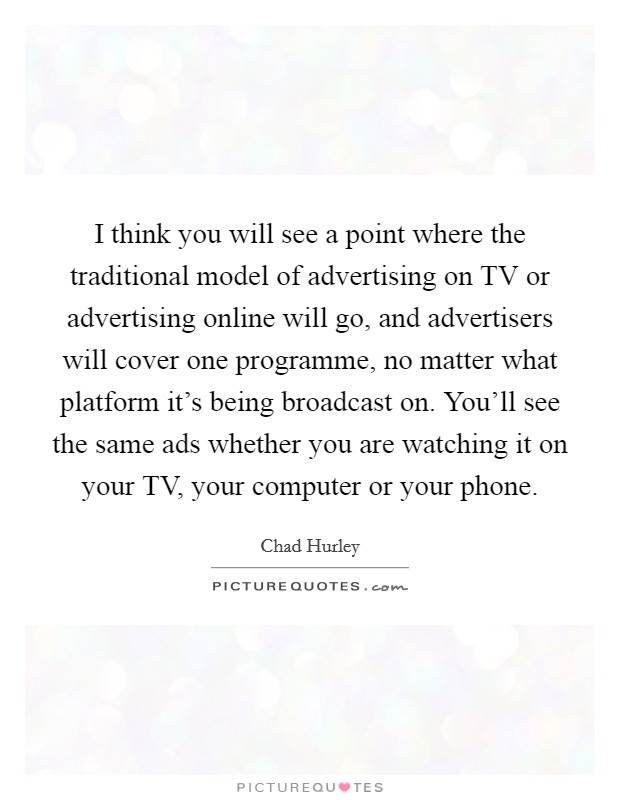 I think you will see a point where the traditional model of advertising on TV or advertising online will go, and advertisers will cover one programme, no matter what platform it's being broadcast on. You'll see the same ads whether you are watching it on your TV, your computer or your phone. Picture Quote #1