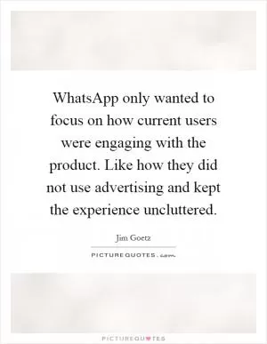 WhatsApp only wanted to focus on how current users were engaging with the product. Like how they did not use advertising and kept the experience uncluttered Picture Quote #1